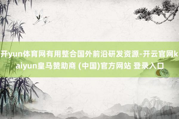 开yun体育网有用整合国外前沿研发资源-开云官网kaiyun皇马赞助商 (中国)官方网站 登录入口