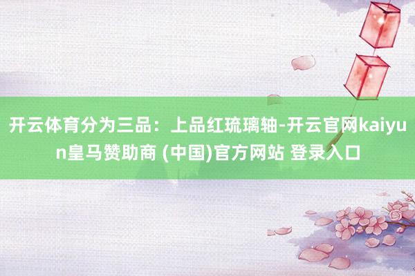 开云体育分为三品：上品红琉璃轴-开云官网kaiyun皇马赞助商 (中国)官方网站 登录入口
