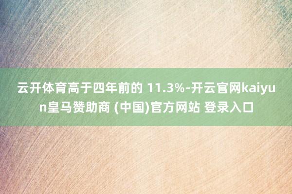 云开体育高于四年前的 11.3%-开云官网kaiyun皇马赞助商 (中国)官方网站 登录入口