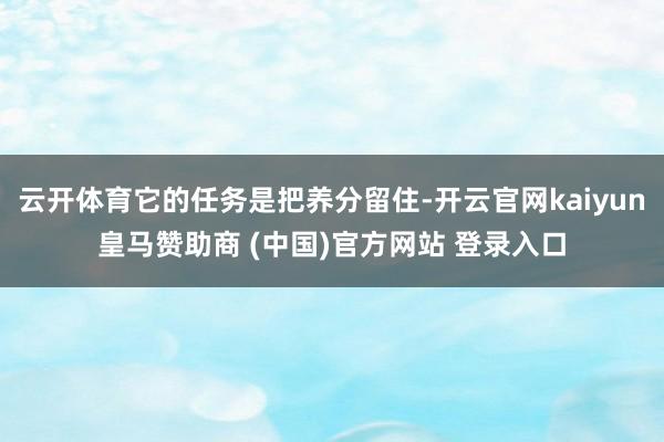 云开体育它的任务是把养分留住-开云官网kaiyun皇马赞助商 (中国)官方网站 登录入口