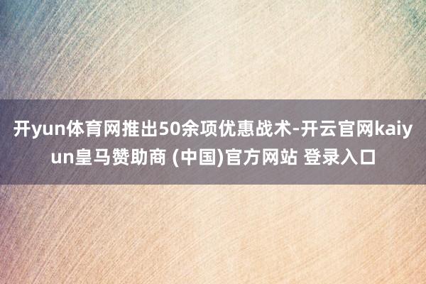 开yun体育网推出50余项优惠战术-开云官网kaiyun皇马赞助商 (中国)官方网站 登录入口