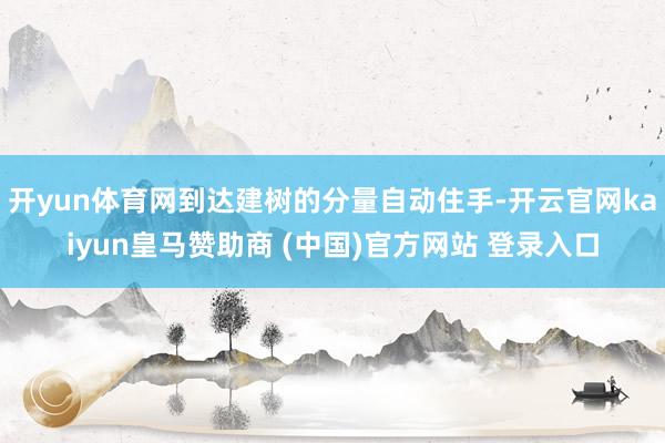 开yun体育网到达建树的分量自动住手-开云官网kaiyun皇马赞助商 (中国)官方网站 登录入口