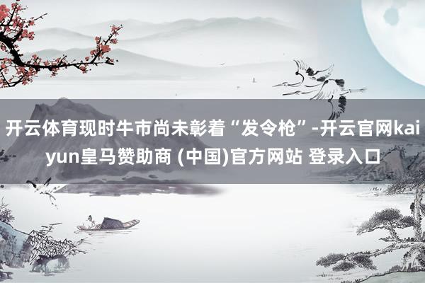 开云体育现时牛市尚未彰着“发令枪”-开云官网kaiyun皇马赞助商 (中国)官方网站 登录入口