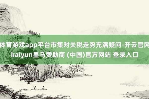 体育游戏app平台市集对关税走势充满疑问-开云官网kaiyun皇马赞助商 (中国)官方网站 登录入口