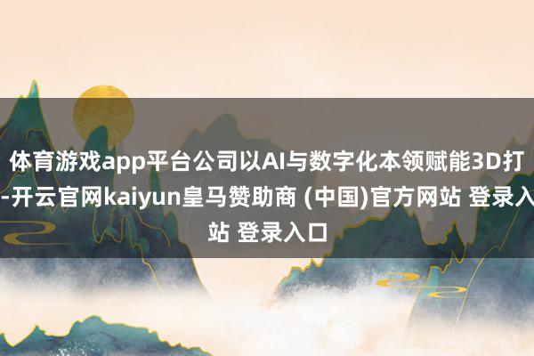 体育游戏app平台公司以AI与数字化本领赋能3D打印-开云官网kaiyun皇马赞助商 (中国)官方网站 登录入口