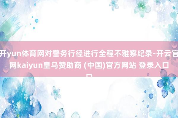 开yun体育网对警务行径进行全程不雅察纪录-开云官网kaiyun皇马赞助商 (中国)官方网站 登录入口