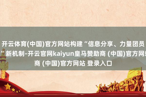 开云体育(中国)官方网站构建“信息分享、力量团员、协同处置”新机制-开云官网kaiyun皇马赞助商 (中国)官方网站 登录入口