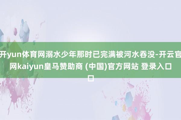 开yun体育网溺水少年那时已完满被河水吞没-开云官网kaiyun皇马赞助商 (中国)官方网站 登录入口