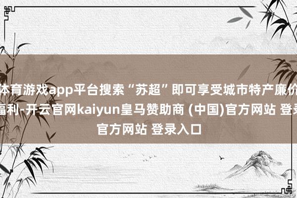 体育游戏app平台搜索“苏超”即可享受城市特产廉价秒等福利-开云官网kaiyun皇马赞助商 (中国)官方网站 登录入口