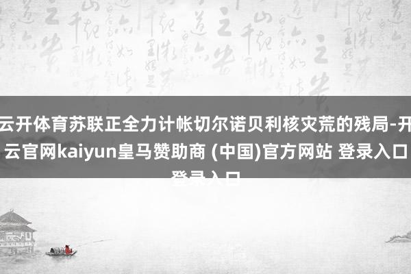 云开体育苏联正全力计帐切尔诺贝利核灾荒的残局-开云官网kaiyun皇马赞助商 (中国)官方网站 登录入口