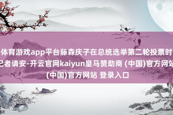 体育游戏app平台藤森庆子在总统选举第二轮投票时刻向媒体记者请安-开云官网kaiyun皇马赞助商 (中国)官方网站 登录入口