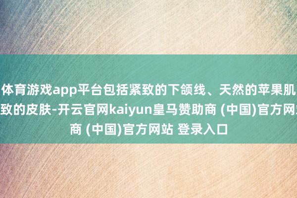 体育游戏app平台包括紧致的下颌线、天然的苹果肌以及愈加紧致的皮肤-开云官网kaiyun皇马赞助商 (中国)官方网站 登录入口