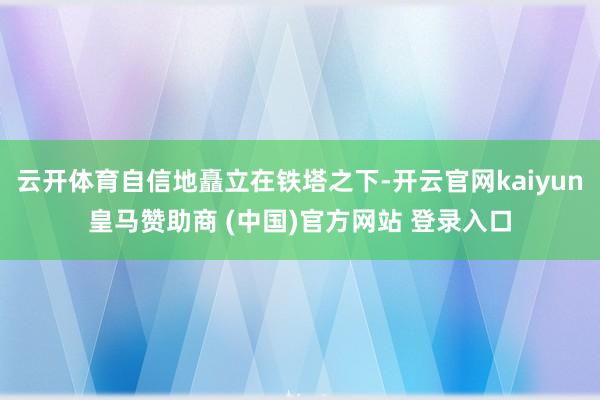 云开体育自信地矗立在铁塔之下-开云官网kaiyun皇马赞助商 (中国)官方网站 登录入口